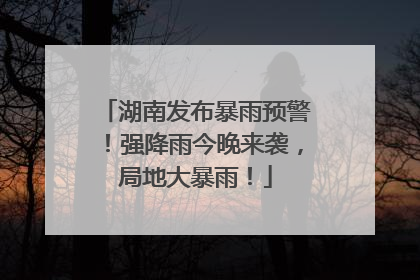 湖南发布暴雨预警！强降雨今晚来袭，局地大暴雨！