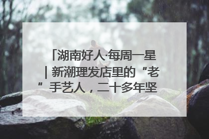湖南好人·每周一星｜新潮理发店里的“老”手艺人，二十多年坚持5元理发不涨价