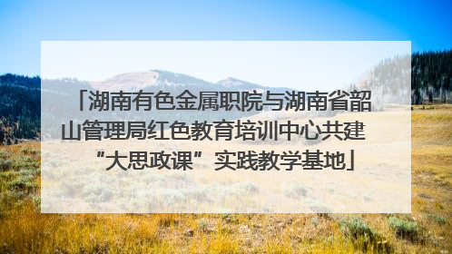 湖南有色金属职院与湖南省韶山管理局红色教育培训中心共建“大思政课”实践教学基地