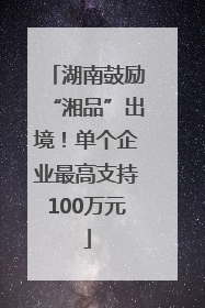湖南鼓励“湘品”出境！单个企业最高支持100万元