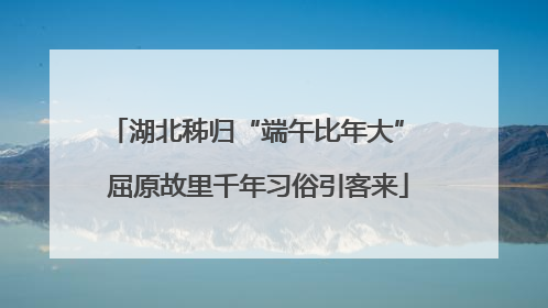 湖北秭归“端午比年大” 屈原故里千年习俗引客来