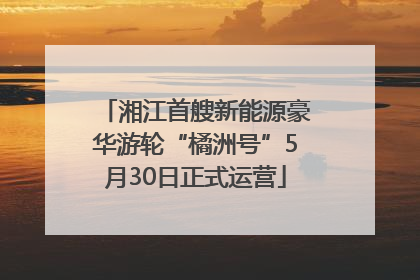 湘江首艘新能源豪华游轮“橘洲号”5月30日正式运营