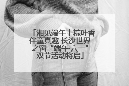 湘见端午丨粽叶香伴童真趣 长沙世界之窗“端午·六一”双节活动将启