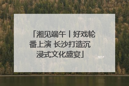 湘见端午丨好戏轮番上演 长沙打造沉浸式文化盛宴