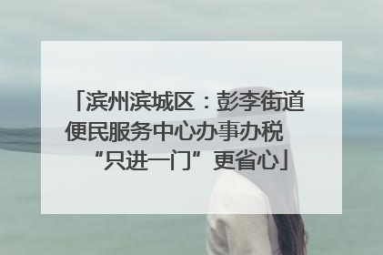 滨州滨城区：彭李街道便民服务中心办事办税 “只进一门”更省心