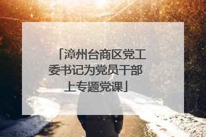 漳州台商区党工委书记为党员干部上专题党课