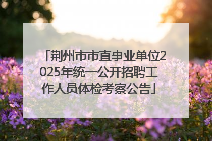 荆州市市直事业单位2025年统一公开招聘工作人员体检考察公告