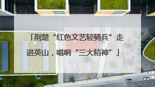 荆楚“红色文艺轻骑兵”走进英山，唱响“三大精神”
