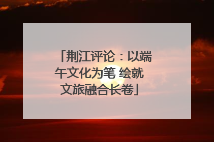 荆江评论：以端午文化为笔 绘就文旅融合长卷