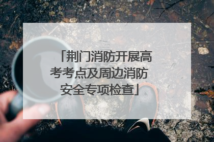 荆门消防开展高考考点及周边消防安全专项检查