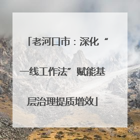 老河口市：深化“一线工作法”赋能基层治理提质增效