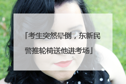 考生突然晕倒，东新民警推轮椅送他进考场