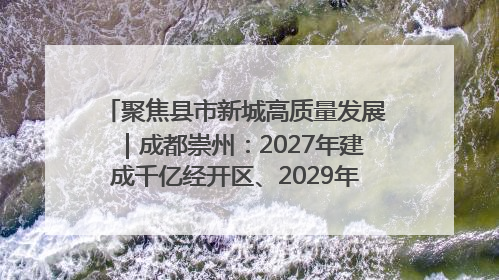 聚焦县市新城高质量发展｜成都崇州：2027年建成千亿经开区、2029年GDP突破750亿元