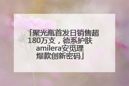聚光瓶首发日销售超180万支，德系护肤amilera安觅理爆款创新密码