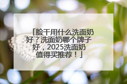 脸干用什么洗面奶好？洗面奶哪个牌子好，2025洗面奶值得买推荐！