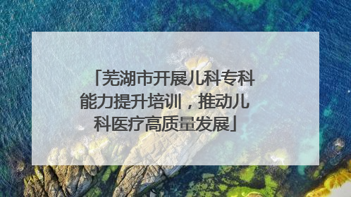芜湖市开展儿科专科能力提升培训，推动儿科医疗高质量发展