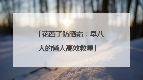 花西子防晒霜：早八人的懒人高效救星