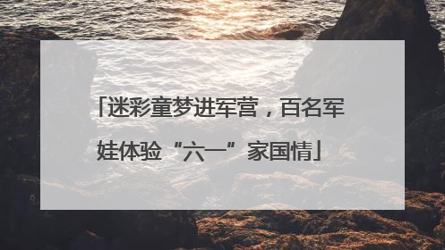 迷彩童梦进军营，百名军娃体验“六一”家国情