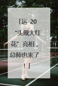 运-20“头戴大红花”亮相，总师也来了！