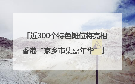 近300个特色摊位将亮相香港“家乡市集嘉年华”