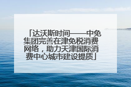 达沃斯时间——中免集团完善在津免税消费网络，助力天津国际消费中心城市建设提质