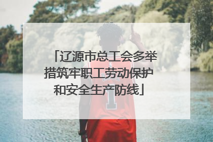 辽源市总工会多举措筑牢职工劳动保护和安全生产防线