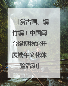 赏古画、编竹编！中国闽台缘博物馆开展端午文化体验活动