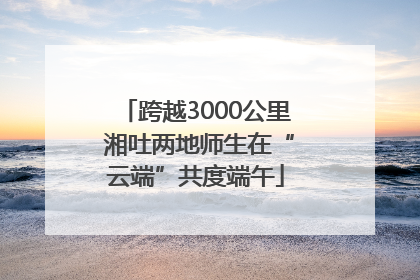 跨越3000公里 湘吐两地师生在“云端”共度端午