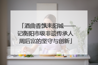 酒曲香飘耒阳城——记衡阳市级非遗传承人周后富的坚守与创新