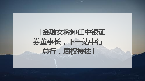 金融女将卸任中银证券董事长，下一站中行总行，周权接棒