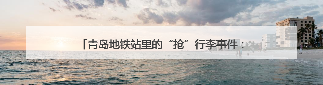 青岛地铁站里的“抢”行李事件：一场温情接力背后的“留人智慧”