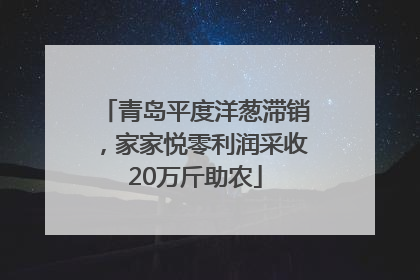 青岛平度洋葱滞销，家家悦零利润采收20万斤助农
