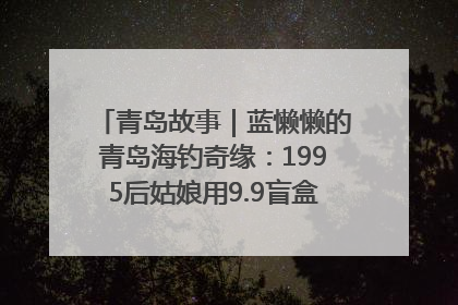 青岛故事｜蓝懒懒的青岛海钓奇缘：1995后姑娘用9.9盲盒鱼货书写青春