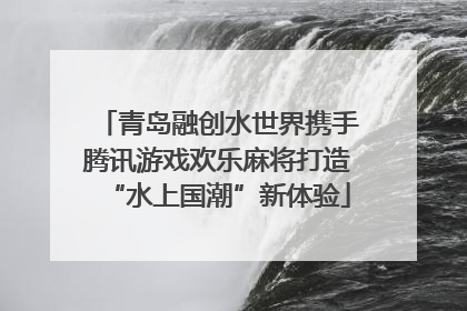 青岛融创水世界携手腾讯游戏欢乐麻将打造“水上国潮”新体验