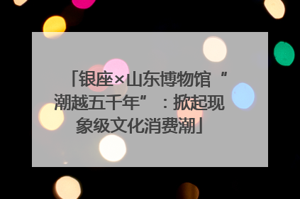 银座×山东博物馆“潮越五千年”：掀起现象级文化消费潮