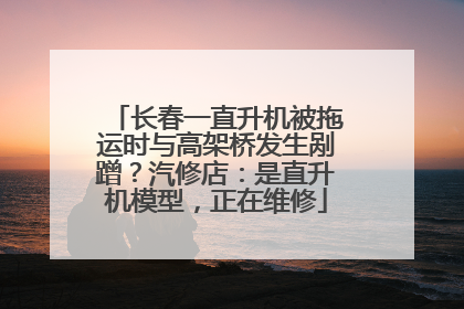 长春一直升机被拖运时与高架桥发生剐蹭？汽修店：是直升机模型，正在维修