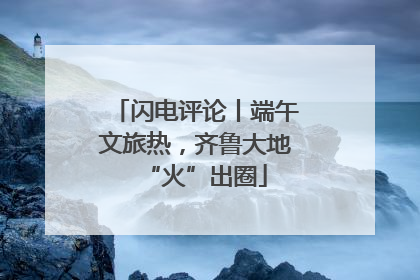 闪电评论丨端午文旅热，齐鲁大地“火”出圈