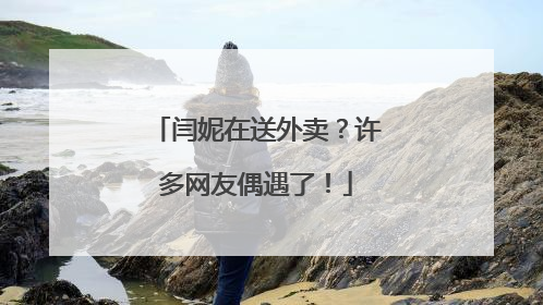 闫妮在送外卖？许多网友偶遇了！