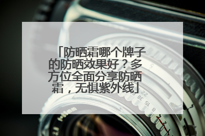防晒霜哪个牌子的防晒效果好？多方位全面分享防晒霜，无惧紫外线
