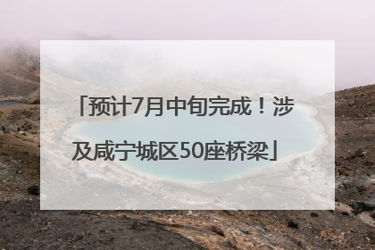 预计7月中旬完成！涉及咸宁城区50座桥梁