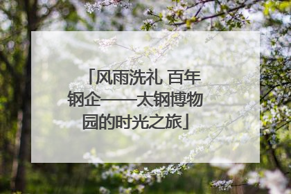 风雨洗礼 百年钢企——太钢博物园的时光之旅