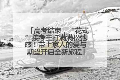 高考结束，“花式”接考主打满满松弛感！带上家人的爱与期望开启全新旅程