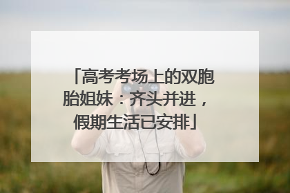 高考考场上的双胞胎姐妹：齐头并进，假期生活已安排