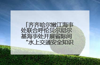 齐齐哈尔嫩江海事处联合呼伦贝尔尼尔基海事处开展省际间“水上交通安全知识进校园”活动