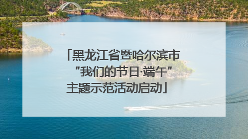 黑龙江省暨哈尔滨市“我们的节日·端午”主题示范活动启动