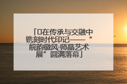 ﻿在传承与交融中镌刻时代印记——“皖韵徽风·师晶艺术展”圆满落幕