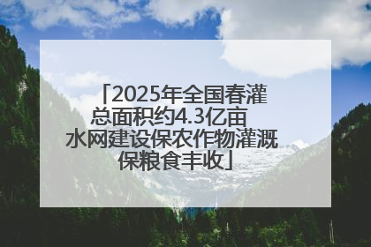 2025年全国春灌总面积约4.3亿亩 水网建设保农作物灌溉 保粮食丰收