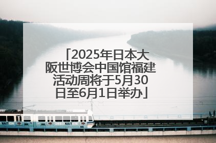 2025年日本大阪世博会中国馆福建活动周将于5月30日至6月1日举办