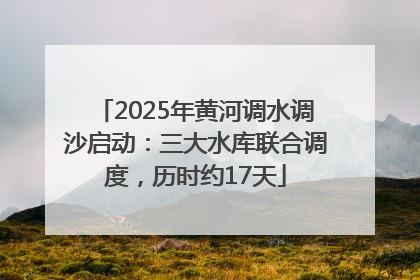 2025年黄河调水调沙启动：三大水库联合调度，历时约17天