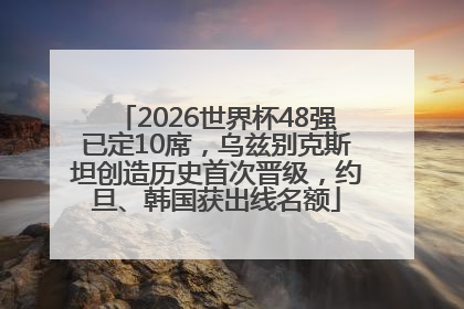 2026世界杯48强已定10席，乌兹别克斯坦创造历史首次晋级，约旦、韩国获出线名额